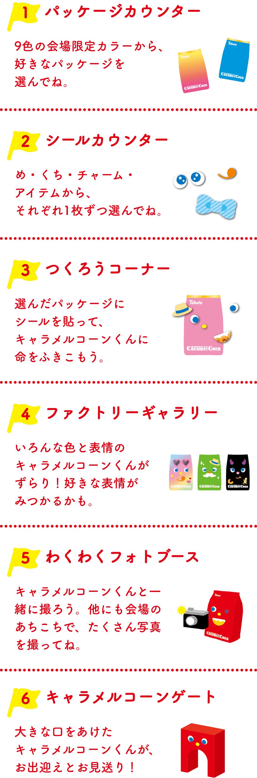 1 パッケージカウンター：9色の会場限定カラーから、好きなパッケージを選んでね。2 シールカウンター：め・くち・チャーム・アイテムから、それぞれ1枚ずつ選んでね。3 つくろうコーナー：選んだパッケージにシールを貼って、キャラメルコーンくんに命をふきこもう。4 ファクトリーギャラリー：いろんな色と表情のキャラメルコーンくんがずらり！好きな表情がみつかるかも。5 わくわくフォトブース：キャラメルコーンくんと一緒に撮ろう。他にも会場のあちこちで、たくさん写真を撮ってね。6 キャラメルコーンゲート：大きな口をあけたキャラメルコーンくんが、お出迎えとお見送り！