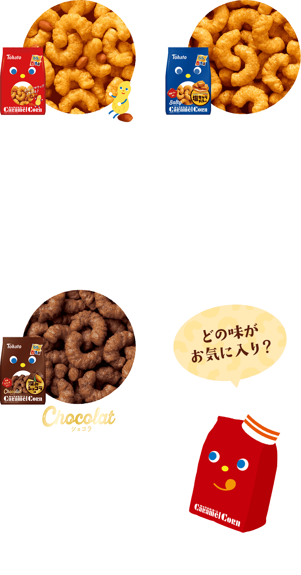 食べくらべ製品紹介 キャラメルコーン：ふんわり、サクサク、そしてすうっととろけてミルクキャラメルの香りがお口いっぱいに広がるキャラメルコーン。 ソルティキャラメルコーン：キャラメルコーンを、ゲランドの塩とキャラメルの甘さがマッチした甘じょっぱい味に仕上げました。 ショコラキャラメルコーン：キャラメルコーンに、芳醇なカカオの風味をきかせて深みのあるショコラの味に仕上げました。