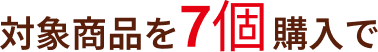 対象商品を7個購入で