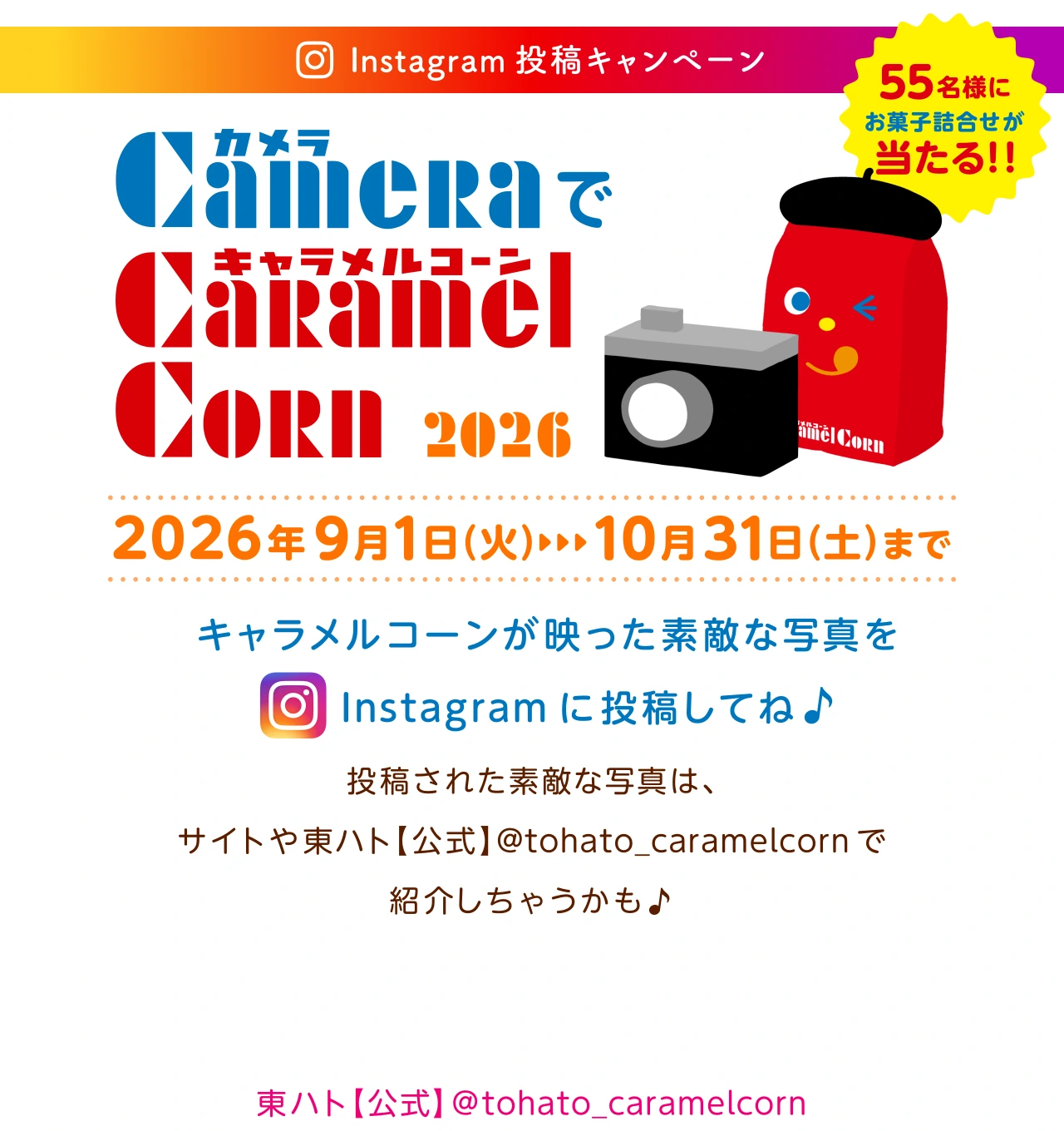 東ハト キャラメルコーン カメラでキャラメルコーン2026 2026年09月01日(火)～10月31日(土)まで キャラメルコーンが映った素敵な写真や動画をInstagram に投稿してね♪投稿された素敵な写真や動画は、サイトや東ハト【公式】@tohato_caramelcorn で紹介しちゃうかも　55名様にお菓子の詰め合わせなどが当たる！