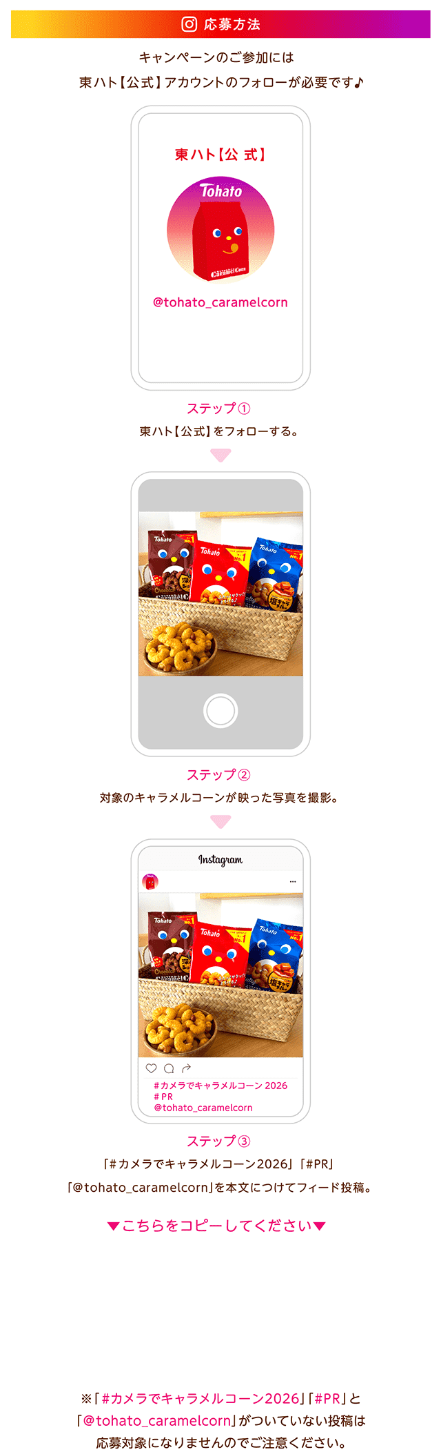 応募方法 キャンペーンのご参加には東ハト【公式】アカウントのフォローが必要です。1.Instagramで当該キャンペーンを開催中の東ハト【公式】（＠tohato_caramelcorn）をフォロー 2.対象のキャラメルコーンが映った写真を撮影して、ご自身のInstagramアカウントに「#カメラでキャラメルコーン2026」「#PR」「@tohato_caramelcorn」を付けて投稿 ※ご応募の前に本応募規約をご確認ください ※ブランドタイアップ投稿ラベルの付け方は下記の通りです 【ブランドタイアップ投稿ラベルの付け方】 ■自分のアカウントの「ブランドコンテンツの利用」をONにする 1.自分のアカウントプロフィールの右上の三本線をタップ 2.アカウントの種類とツール→ブランドコンテンツを選択 3.ブランドコンテンツルールを設定→有効にする→完了 ■投稿にブランドタイアップ投稿ラベルをつける 1.キャンペーン応募用投稿を作成しシェア 2.投稿の右上の「・・・」をタップ→「パートナーシップのラベルと広告」を選択 3.「タイアップ投稿ラベルを追加」をONにする 4.「ブランドパートナーを追加」→@tohato_caramelcornを検索しリクエスト