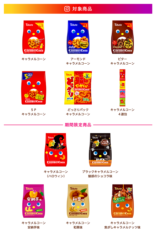 対象商品 キャラメルコーン、ソルティキャラメルコーン、ショコラキャラメルコーン、５Ｐキャラメルコーン、どっさりパックキャラメルコーン、キャラメルコーン４連包、－期間限定商品－キャラメルコーン（ハロウィン）、ブランクキャラメルコーン 魅惑のショコラ味、キャラメルコーン安納芋味、キャラメルコーン和栗味、キャラメルコーン 焦がしキャラメルナッツ味