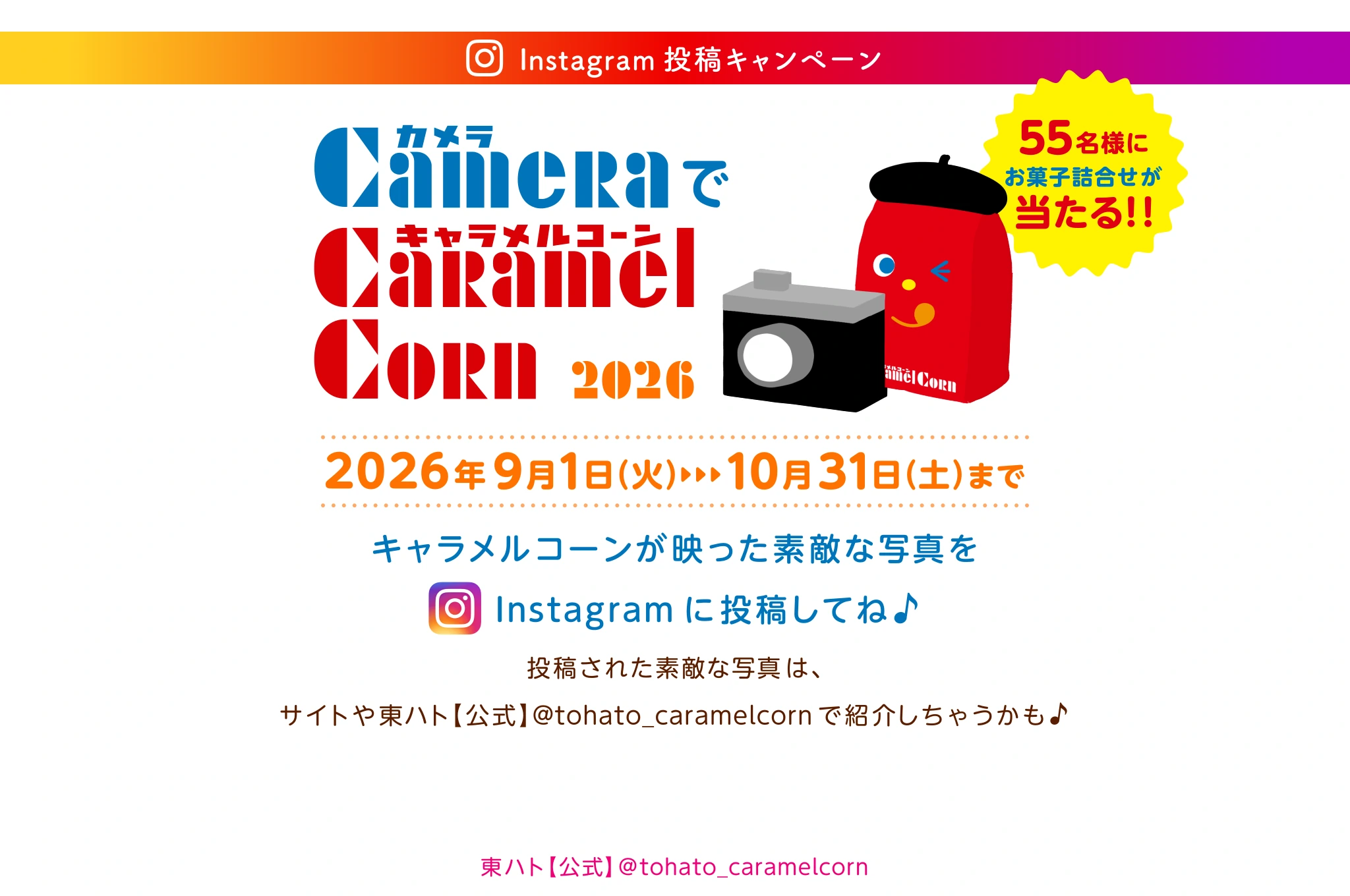 東ハト キャラメルコーン カメラでキャラメルコーン2026 2026年09月01日(火)～10月31日(土)まで キャラメルコーンが映った素敵な写真や動画をInstagram に投稿してね♪投稿された素敵な写真や動画は、サイトや東ハト【公式】@tohato_caramelcorn で紹介しちゃうかも　55名様にお菓子の詰め合わせなどが当たる！