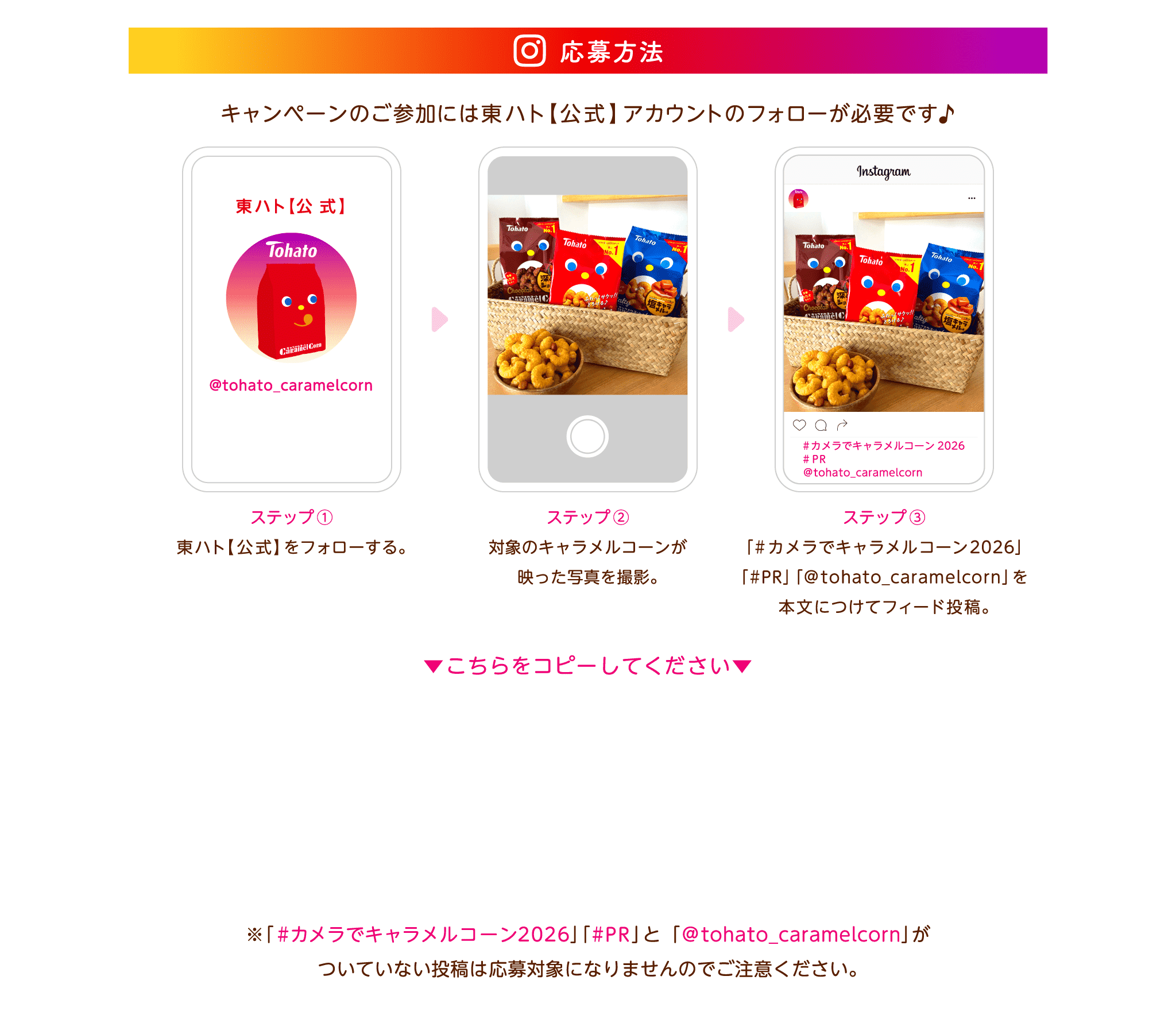 応募方法 キャンペーンのご参加には東ハト【公式】アカウントのフォローが必要です。1.Instagramで当該キャンペーンを開催中の東ハト【公式】（＠tohato_caramelcorn）をフォロー 2.対象のキャラメルコーンが映った写真を撮影して、ご自身のInstagramアカウントに「#カメラでキャラメルコーン2026」「#PR」「@tohato_caramelcorn」を付けて投稿 ※ご応募の前に本応募規約をご確認ください ※ブランドタイアップ投稿ラベルの付け方は下記の通りです 【ブランドタイアップ投稿ラベルの付け方】 ■自分のアカウントの「ブランドコンテンツの利用」をONにする 1.自分のアカウントプロフィールの右上の三本線をタップ 2.アカウントの種類とツール→ブランドコンテンツを選択 3.ブランドコンテンツルールを設定→有効にする→完了 ■投稿にブランドタイアップ投稿ラベルをつける 1.キャンペーン応募用投稿を作成しシェア 2.投稿の右上の「・・・」をタップ→「パートナーシップのラベルと広告」を選択 3.「タイアップ投稿ラベルを追加」をONにする 4.「ブランドパートナーを追加」→@tohato_caramelcornを検索しリクエスト