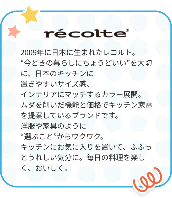 レコルト 2009年に日本に生まれたレコルト。“今どきの暮らしにちょうどいい”を大切に、日本のキッチンに置きやすいサイズ感、インテリアにマッチするカラー展開。ムダを削いだ機能と価格でキッチン家電を提案しているブランドです。洋服や家具のように“選ぶこと”からワクワク。キッチンにお気に入りを置いて、ふふっとうれしい気分に。毎日の料理を楽しく、おいしく。