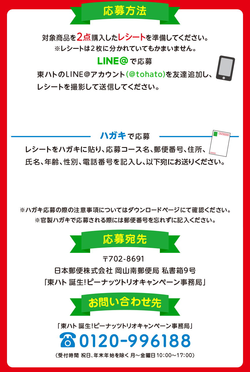 応募方法:本キャンペーンはLINE@またはハガキにてご応募いただけます。対象商品を2点以上購入したレシートを準備してください。※レシートは2枚に分かれていてもかまいません。【LINE@の場合】東ハトのLINE@アカウントを友達追加し、「購入日時」「購入商品」「購入個数」が分かるようにレシートを撮影して送信してください。【ハガキの場合】レシートをハガキに貼り、応募コース名・郵便番号・住所・氏名・年齢・性別・電話番号を記入し、以下宛にお送りください。宛先:〒702-8691日本郵便株式会社 岡山南郵便局 私書箱第9号「東ハト 誕生!ピーナッツトリオキャンペーン事務局」※キャンペーンサイトでは専用応募ハガキもダウンロードできます。当選発表:当選は厳正なる抽選の上、賞品の発送をもってかえさせていただきます。お問い合わせ:「東ハト 誕生!ピーナッツトリオキャンペーン事務局」TEL:0120-996-188(受付時間:祝日・年末年始を除く 月～金曜日 10:00～17:00)