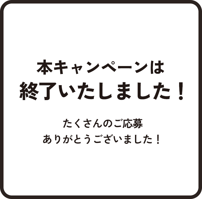 本キャンペーンは終了いたしました！たくさんのご応募ありがとうございました！