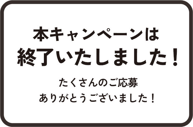 本キャンペーンは終了いたしました！たくさんのご応募ありがとうございました！