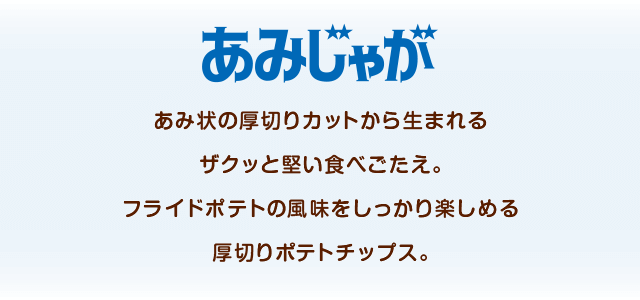 あみじゃが あみ状の厚切りカットから生まれるザクッと堅い食べごたえ。フライドポテトの風味をしっかり楽しめる厚切りポテトチップス。