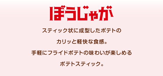 ぼうじゃが スティック状に成型したポテトのカリッと軽快な食感。手軽にフライドポテトの味わいが楽しめるポテトスティック。