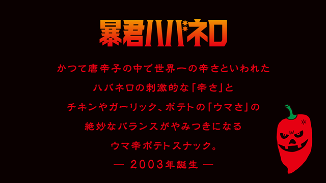 暴君ハバネロ かつて唐辛子の中で世界一の辛さといわれたハバネロの刺激的な「辛さ」とチキンやガーリック、ポテトの「ウマさ」の絶妙なバランスがやみつきになるウマ辛ポテトスナック。-2003年誕生-