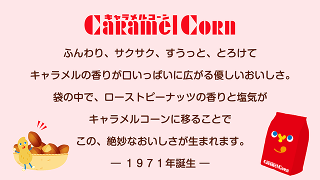 キャラメルコーン caramelcorn ふんわり、サクサク、すうっと、とろけて キャラメルの香りが口いっぱいに広がる優しいおいしさ。袋の中で、ローストピーナッツの香りと塩気がキャラメルに移ることで、この、絶妙なおいしさが生まれます。-1971年誕生-