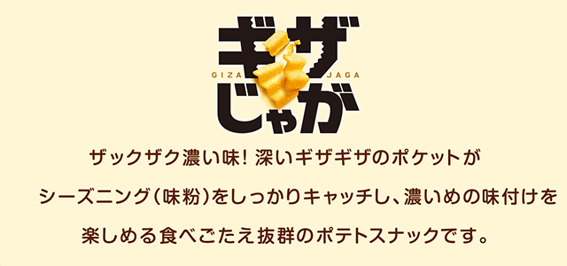 ギザじゃが ザックザク濃い味！深いギザギザのポケットがシーズニング（味粉）をしっかりキャッチし、濃いめの味付けを楽しめる食べごたえ抜群のポテトスナックです。