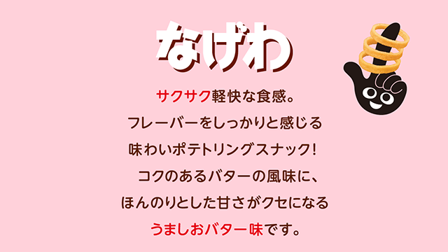 なげわ サクッとした食感で、ついつい手が伸びるやみつきスナック。焙煎玄米粉やロースト醤油風味パウダー、焼き塩をアクセントに使用した、香ばしいくセになるうましお味です。 -1973年誕生-