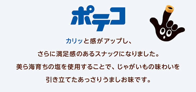 ポテコ カリッと感がアップし、さらに満足感のあるスナックになりました。美ら海育ちの塩を使用することで、じゃがいもの味わいを引き立てたあっさりうましお味です。-1973年誕生-