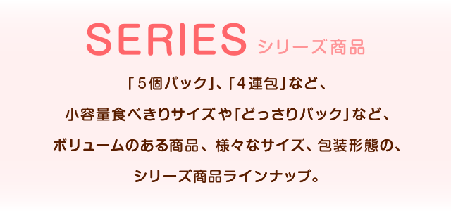 シリーズ商品 「5個パック」、「4連包」など、小容量食べきりサイズや「どっさりパック」など、ボリュームのある商品、様々なサイズ、個装形態の、シリーズ商品ラインナップ。