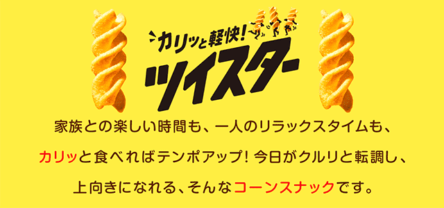 ツイスター 家族との楽しい時間も、一人のリラックスタイムも、カリッと食べればテンポアップ！今日がクルリと転調し、上向きになれる、そんなコーンスナックです。
