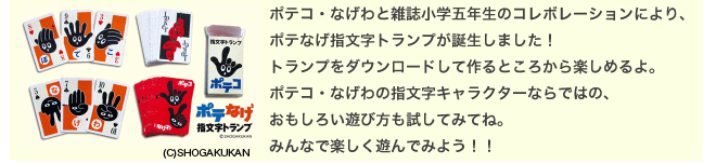 ポテコ・なげわと雑誌小学五年生のコレボレーションにより、 ポテなげ指文字トランプが誕生しました！ トランプをダウンロードして作るところから楽しめるよ。 ポテコ・なげわの指文字キャラクターならではの、おもしろい遊び方も試してみてね。 みんなで楽しく遊んでみよう！！