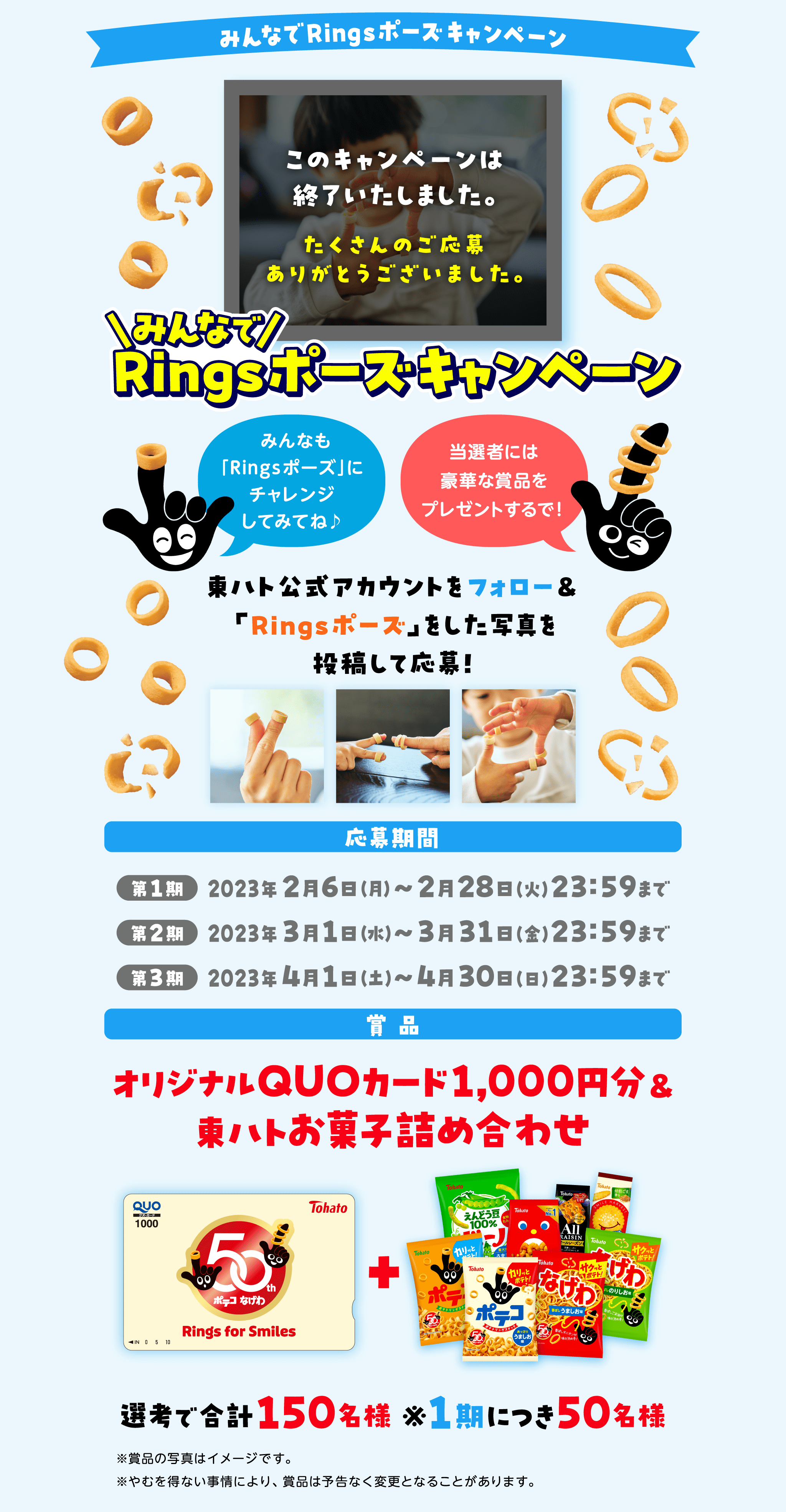 みんなでRingsポーズ・キャンペーンみんなも「Ringsポーズ」にチャレンジしてみてね♪当選者には豪華な賞品をプレゼントするで!東ハト公式アカウントフォロー＆Ringsポーズをした写真を投稿して応募!応募期間2023年2月6日（月）~2月28日（火）23:59まで2023年3月1日（水）~3月31日（金）23:59まで2023年4月1日（土）~4月30日（日）23:59まで商品：オリジナルQUOカード1000円分＆東ハトお菓子の詰め合わせ選考で合計150名様※1期につき50名様※賞品の写真はイメージです。※やむを得ない事情により、賞品は予告なく変更となることがあります。