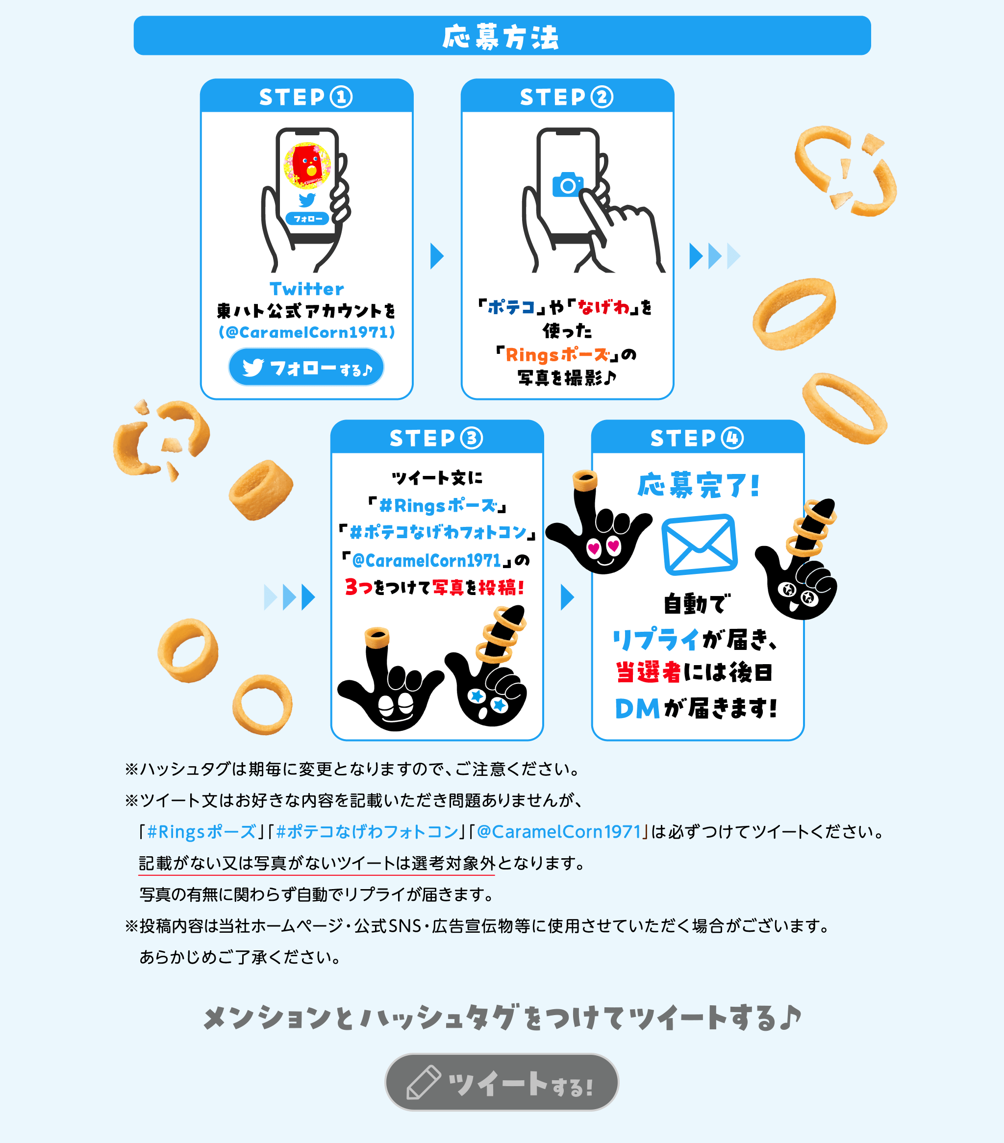 応募方法STEP1:Twitter東ハト公式アカウントを(@CaramelCorn1971)フォローSTEP2:「ポテコ」や「なげわ」を使った「Ringsポーズ」の写真を撮影♪STEP3:ツイート文に「#Ringsポーズ」#ポテコなげわ誕生50周年」「@CarameCorn1971」の3つをつけて写真を投稿！STEP4:応募完了！自動でリプライが届き、当選者には後日DMが届きます！※ハッシュタグは期毎に変更となりますので、ご注意ください。※ツィート文はお好きな内容を記載いただき問題ありませんが、必ずつけてツィートください。記載がない又は写真がないツィートは選考対象外となります。写真の有無に関わらす自動でリプライが届きます。※投稿内容は当社ホームページ・公式SNS・広告宣伝物等に使用させていただく場合がございます。あらかじめご了承ください。メンションとハッシュタグをつけてツイートする♪