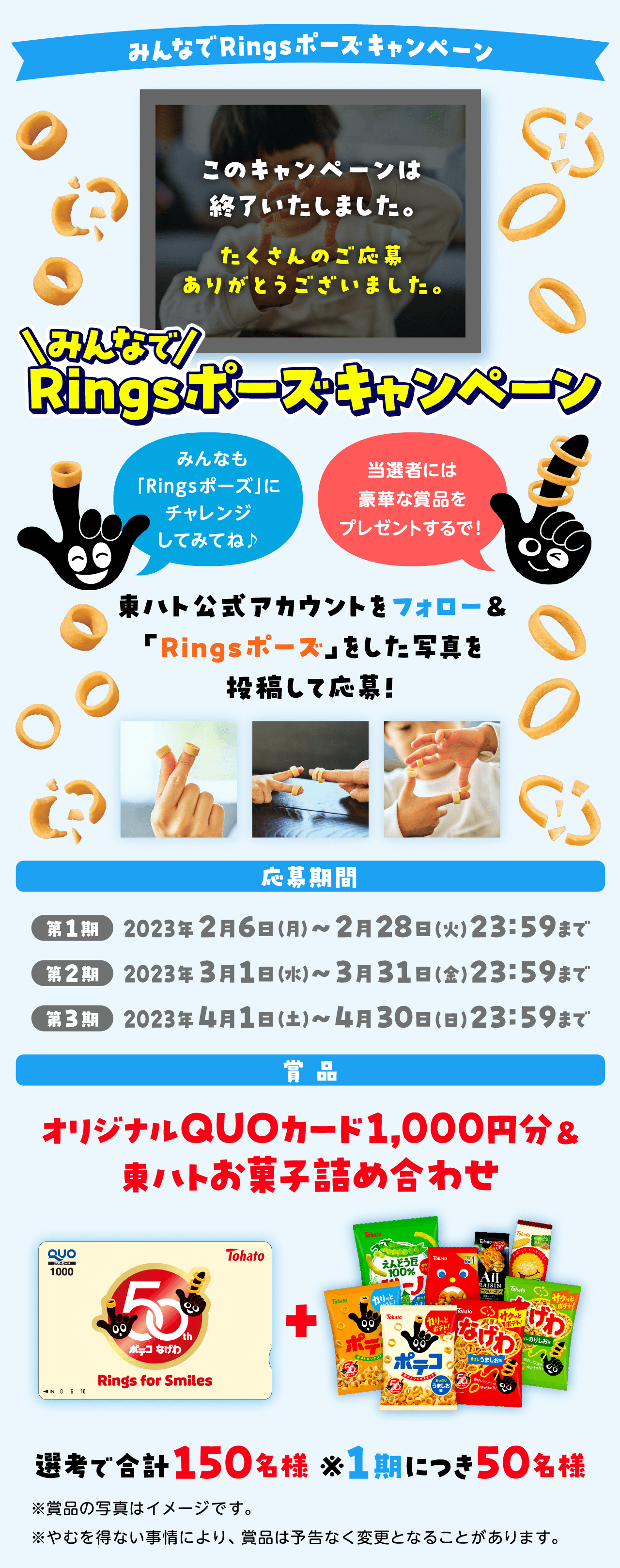 みんなでRingsポーズ・キャンペーンみんなも「Ringsポーズ」にチャレンジしてみてね♪当選者には豪華な賞品をプレゼントするで!東ハト公式アカウントフォロー＆Ringsポーズをした写真を投稿して応募!応募期間2023年2月6日（月）~2月28日（火）23:59まで2023年3月1日（水）~3月31日（金）23:59まで2023年4月1日（土）~4月30日（日）23:59まで商品：オリジナルQUOカード1000円分＆東ハトお菓子の詰め合わせ選考で合計150名様※1期につき50名様※賞品の写真はイメージです。※やむを得ない事情により、賞品は予告なく変更となることがあります。