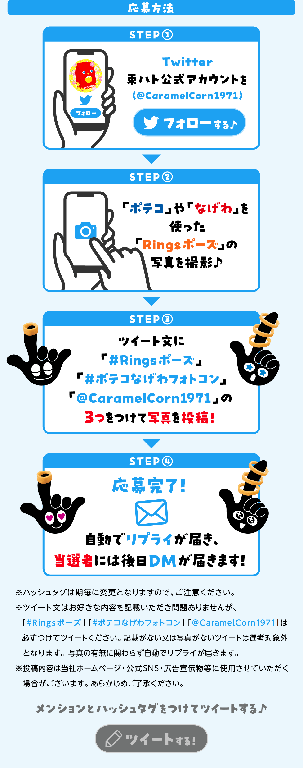 応募方法STEP1:Twitter東ハト公式アカウントを(@CaramelCorn1971)フォローSTEP2:「ポテコ」や「なげわ」を使った「Ringsポーズ」の写真を撮影♪STEP3:ツイート文に「#Ringsポーズ」#ポテコなげわ誕生50周年」「@CarameCorn1971」の3つをつけて写真を投稿！STEP4:応募完了！自動でリプライが届き、当選者には後日DMが届きます！※ハッシュタグは期毎に変更となりますので、ご注意ください。※ツィート文はお好きな内容を記載いただき問題ありませんが、必ずつけてツィートください。記載がない又は写真がないツィートは選考対象外となります。写真の有無に関わらす自動でリプライが届きます。※投稿内容は当社ホームページ・公式SNS・広告宣伝物等に使用させていただく場合がございます。あらかじめご了承ください。メンションとハッシュタグをつけてツイートする♪