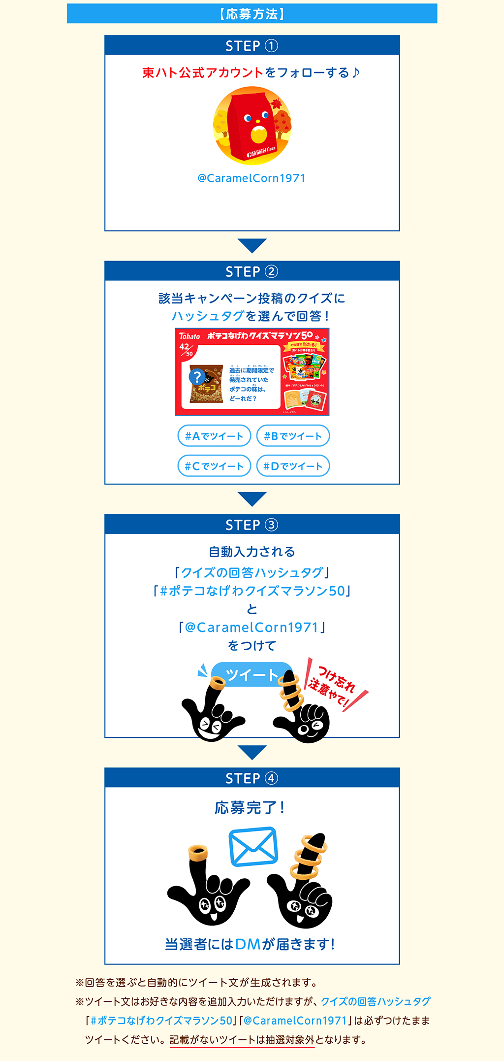 【応募方法】STEP ①東ハト公式アカウントをフォローする♪STEP ②該当キャンペーン投稿のクイズにハッシュタグを選んで回答！STEP ③自動入力される「クイズの回答ハッシュタグ」「#ポテコなげわクイズマラソン50」と「@CaramelCorn1971」をつけてツイートSTEP ④応募完了！当選者にはDMが届きます！※回答を選ぶと自動的にツイート文が生成されます。※回答を選ぶと自動的にツイート文が生成されます。※ツイート文はお好きな内容を追加入力いただけますが、クイズの回答ハッシュタグ「#ポテコなげわクイズマラソン」「@CaramelCorn1971」は必ずつけたままツイートください。記載がないツイートは抽選対象外となります。