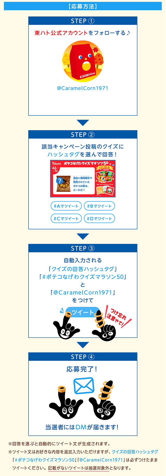 【応募方法】STEP ①東ハト公式アカウントをフォローする♪STEP ②該当キャンペーン投稿のクイズにハッシュタグを選んで回答！STEP ③自動入力される「クイズの回答ハッシュタグ」「#ポテコなげわクイズマラソン50」と「@CaramelCorn1971」をつけてツイートSTEP ④応募完了！当選者にはDMが届きます！※回答を選ぶと自動的にツイート文が生成されます。※回答を選ぶと自動的にツイート文が生成されます。※ツイート文はお好きな内容を追加入力いただけますが、クイズの回答ハッシュタグ「#ポテコなげわクイズマラソン」「@CaramelCorn1971」は必ずつけたままツイートください。記載がないツイートは抽選対象外となります。