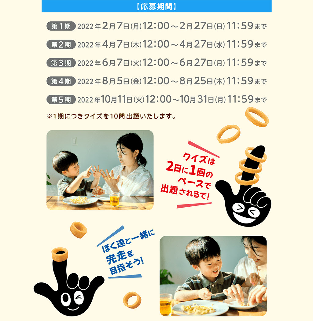 【応募期間】第1期 2022年 2月7日（月）～2月27日（日）AM11：59まで。第2期：2022年4月7日(木) 12:00 ～2022年4月27日(水) 11:59まで。第3期：2022年6月7日(火) 12:00 ～2022年6月27日(月) 11:59まで。第4期：2022年8月5日(金) 12:00 ～2022年8月25日(木) 11:59まで。第5期：2022年10月11日(火) 12:00 ～2022年10月31日(月) 11:59まで。※1期につきクイズを10問出題いたします。