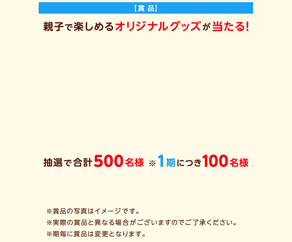 【賞 品】親子で楽しめるオリジナルグッズが当たる！第5期：お菓子詰合せ＆オリジナル絵本。※賞品の写真はイメージです。※実際の賞品と異なる場合がございますのでご了承ください。※期毎に賞品は変更となります。