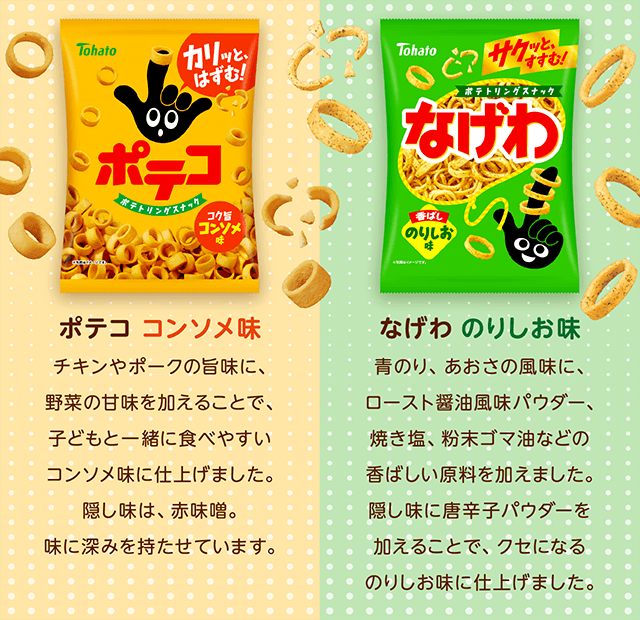 ポテコ コンソメ味 チキンやポークの旨味に、野菜の甘味を加えることで、子どもと一緒に食べやすいコンソメ味に仕上げました。隠し味は、赤味噌。味に深みを持たせています。なげわ のりしお味 青のり、あおさの風味に、ロースト醤油風味パウダー、焼き塩、粉末ゴマ油などの香ばしい原料を加えました。隠し味に唐辛子パウダーを加えることで、クセになるのりしお味に仕上げました。