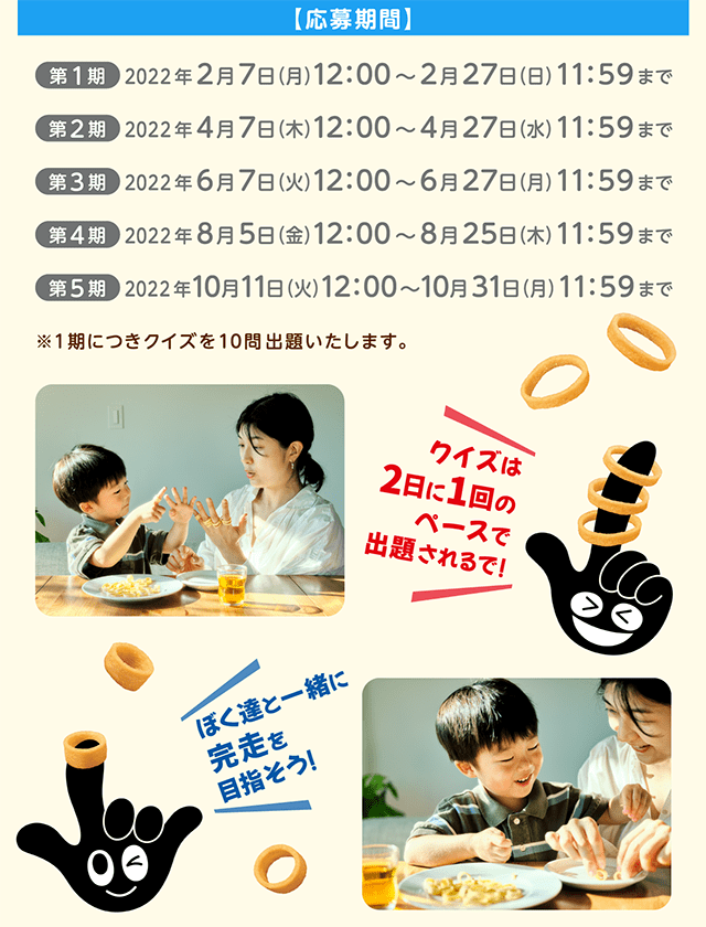 【応募期間】第1期 2022年 2月7日（月）～2月27日（日）AM11：59まで。第2期：2022年4月7日(木) 12:00 ～2022年4月27日(水) 11:59まで。第3期：2022年6月7日(火) 12:00 ～2022年6月27日(月) 11:59まで。第4期：2022年8月5日(金) 12:00 ～2022年8月25日(木) 11:59まで。第5期：2022年10月11日(火) 12:00 ～2022年10月31日(月) 11:59まで。※1期につきクイズを10問出題いたします。