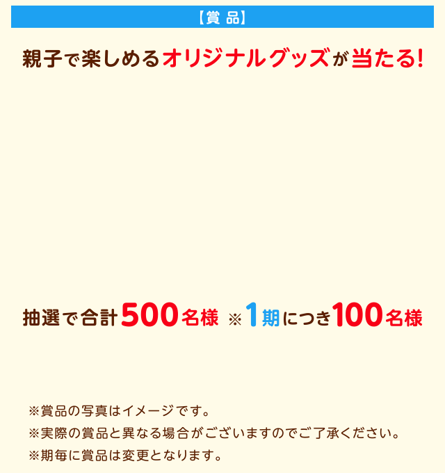 【賞 品】親子で楽しめるオリジナルグッズが当たる！第5期：お菓子詰合せ＆オリジナル絵本。※賞品の写真はイメージです。※実際の賞品と異なる場合がございますのでご了承ください。※期毎に賞品は変更となります。