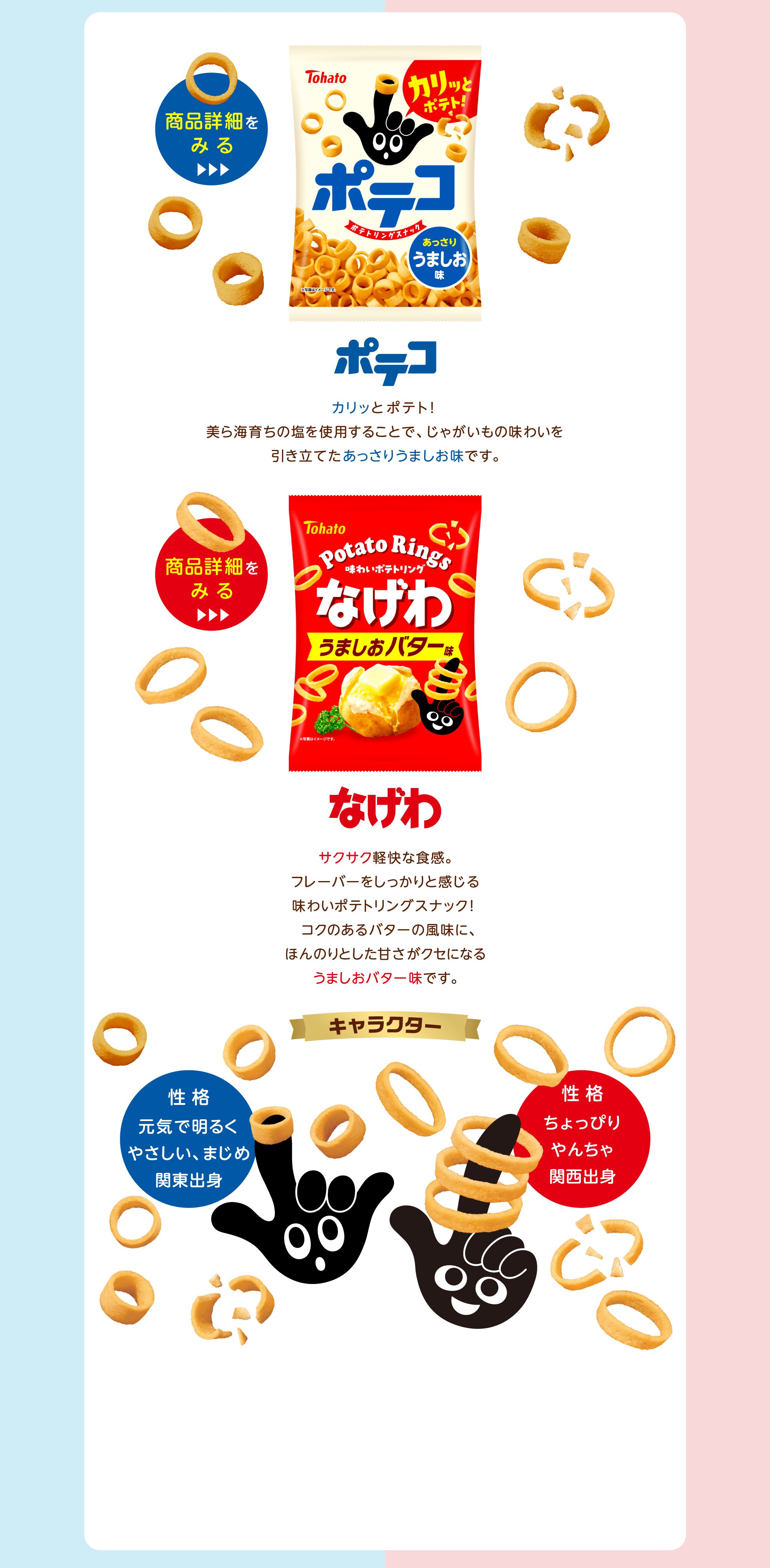 ポテコ：カリッと食感のポテコ。美ら海育ちの塩を使用することで、じゃがいもの味わいを引き立てたあっさりうましお味です。なげわ：サワッと食感のなげわ。ついつい手が伸びるやみつきスナック。オニオンパウダーやロースト醤油風味パウダー、焼き塩をアクセントに使用した、香ばしい癖になる味わいです。キャラクター：ポテコ：性格：元気で明るくやさしい、まじめ関東出身なげわ：性格：ちょっぴりゃんちゃ関西出身