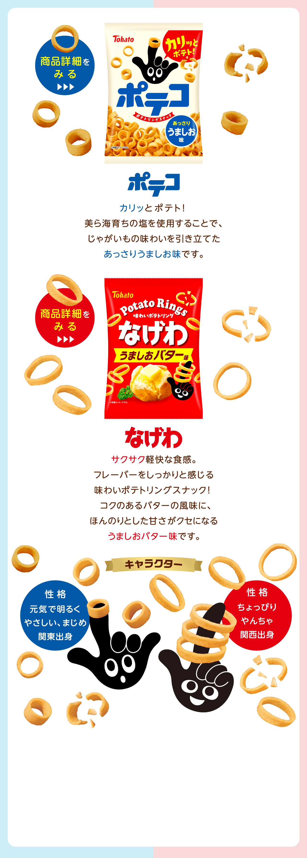 ポテコ：カリッと食感のポテコ。美ら海育ちの塩を使用することで、じゃがいもの味わいを引き立てたあっさりうましお味です。なげわ：サワッと食感のなげわ。ついつい手が伸びるやみつきスナック。オニオンパウダーやロースト醤油風味パウダー、焼き塩をアクセントに使用した、香ばしい癖になる味わいです。キャラクター：ポテコ：性格：元気で明るくやさしい、まじめ関東出身なげわ：性格：ちょっぴりゃんちゃ関西出身