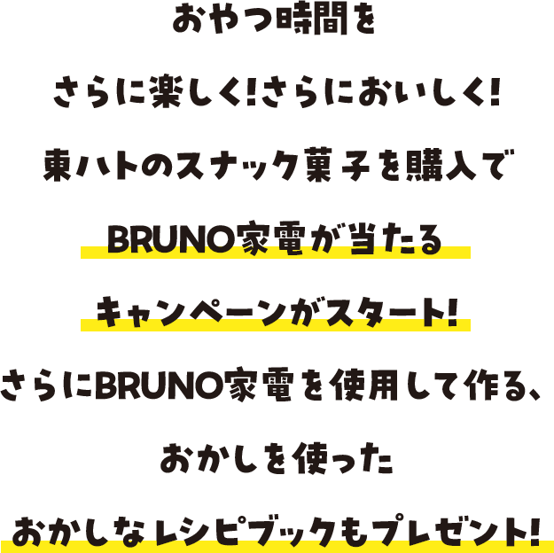 おやつ時間をさらに楽しく！さらにおいしく！東ハトのスナック菓子を購入でBRUNO家電が当たるキャンペーンがスタート！さらにBRUNO家電を使用して作る、おかしを使ったおかしなレシピブックもプレゼント！