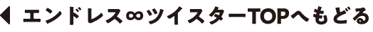 エンドレス∞ツイスターTOPへもどる